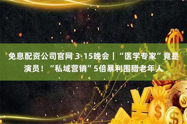免息配资公司官网 3·15晚会｜“医学专家”竟是演员！“私域营销”5倍暴利围猎老年人