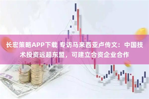 长宏策略APP下载 专访马来西亚卢传文：中国技术投资远超东盟，可建立合资企业合作