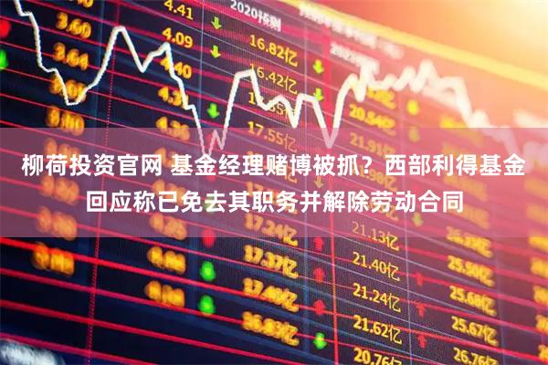 柳荷投资官网 基金经理赌博被抓？西部利得基金回应称已免去其职务并解除劳动合同