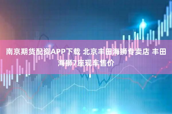 南京期货配资APP下载 北京丰田海狮专卖店 丰田海狮7座现车售价