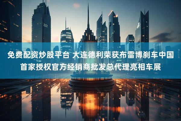 免费配资炒股平台 大连德利荣获布雷博刹车中国首家授权官方经销商批发总代理亮相车展