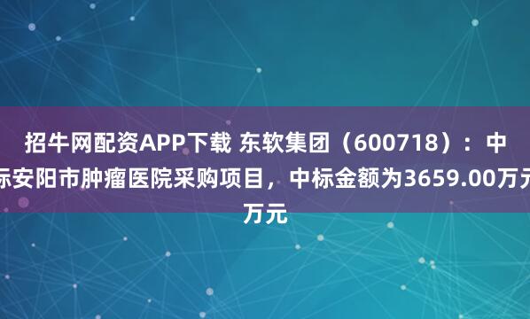 招牛网配资APP下载 东软集团（600718）：中标安阳市肿瘤医院采购项目，中标金额为3659.00万元