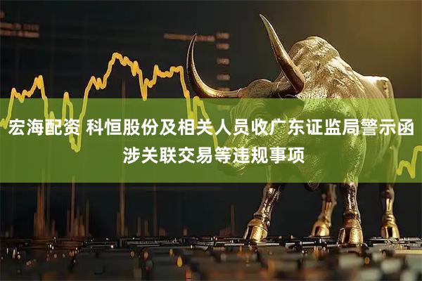 宏海配资 科恒股份及相关人员收广东证监局警示函 涉关联交易等违规事项