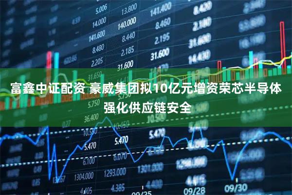 富鑫中证配资 豪威集团拟10亿元增资荣芯半导体 强化供应链安全