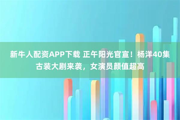 新牛人配资APP下载 正午阳光官宣！杨洋40集古装大剧来袭，女演员颜值超高
