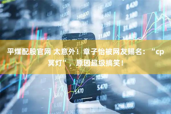 平煤配股官网 太意外！章子怡被网友赐名：“cp冥灯”，原因超级搞笑！