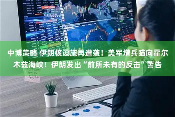 中博策略 伊朗核设施再遭袭！美军增兵瞄向霍尔木兹海峡！伊朗发出“前所未有的反击”警告