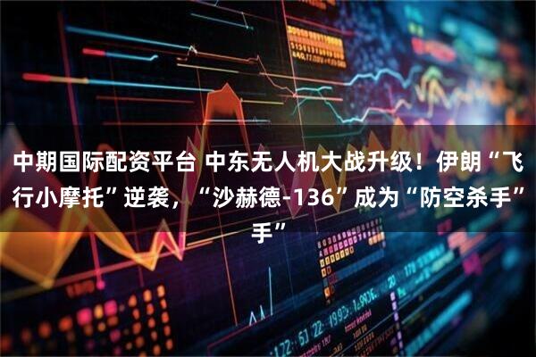 中期国际配资平台 中东无人机大战升级！伊朗“飞行小摩托”逆袭，“沙赫德-136”成为“防空杀手”