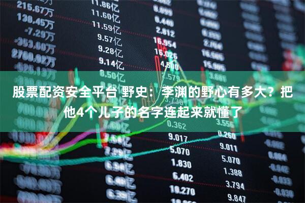股票配资安全平台 野史：李渊的野心有多大？把他4个儿子的名字连起来就懂了