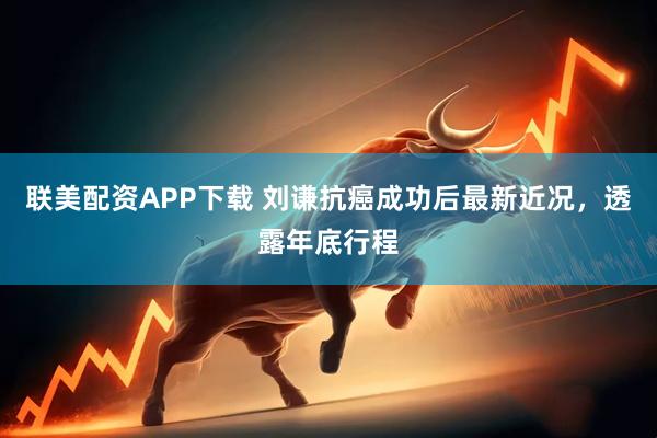联美配资APP下载 刘谦抗癌成功后最新近况，透露年底行程