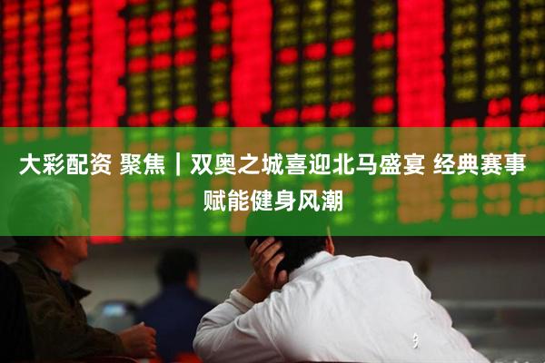 大彩配资 聚焦｜双奥之城喜迎北马盛宴 经典赛事赋能健身风潮