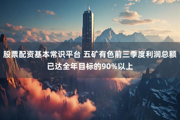 股票配资基本常识平台 五矿有色前三季度利润总额已达全年目标的90%以上