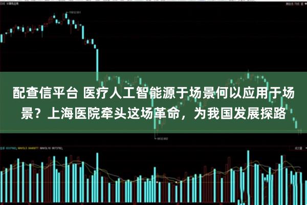 配查信平台 医疗人工智能源于场景何以应用于场景？上海医院牵头这场革命，为我国发展探路