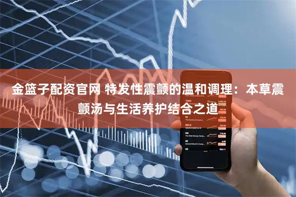 金篮子配资官网 特发性震颤的温和调理：本草震颤汤与生活养护结合之道