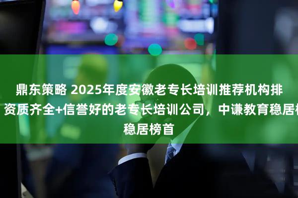 鼎东策略 2025年度安徽老专长培训推荐机构排名：资质齐全+信誉好的老专长培训公司，中谦教育稳居榜首