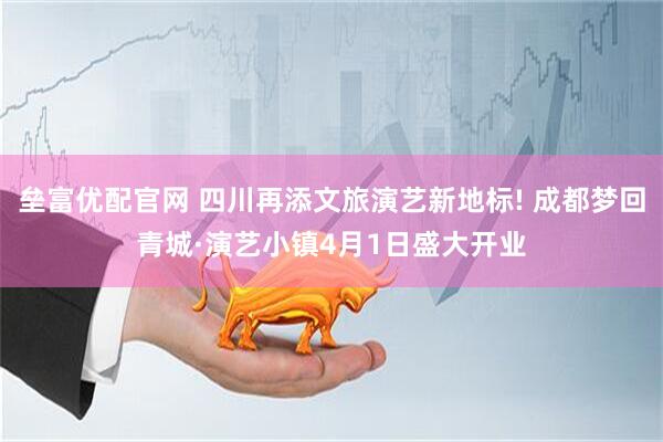 垒富优配官网 四川再添文旅演艺新地标! 成都梦回青城·演艺小镇4月1日盛大开业