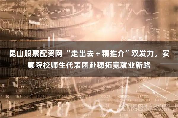 昆山股票配资网 “走出去＋精推介”双发力，安顺院校师生代表团赴穗拓宽就业新路