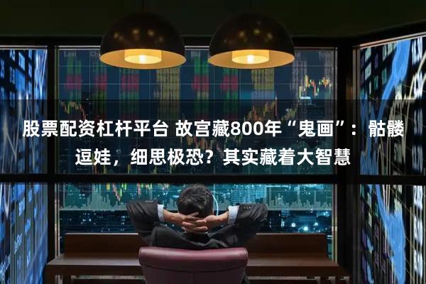 股票配资杠杆平台 故宫藏800年“鬼画”：骷髅逗娃，细思极恐？其实藏着大智慧