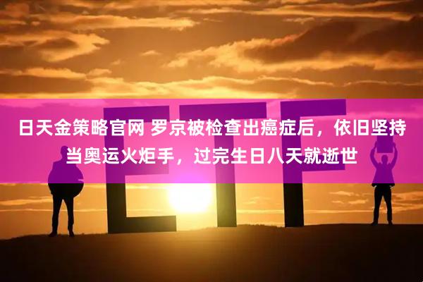 日天金策略官网 罗京被检查出癌症后，依旧坚持当奥运火炬手，过完生日八天就逝世
