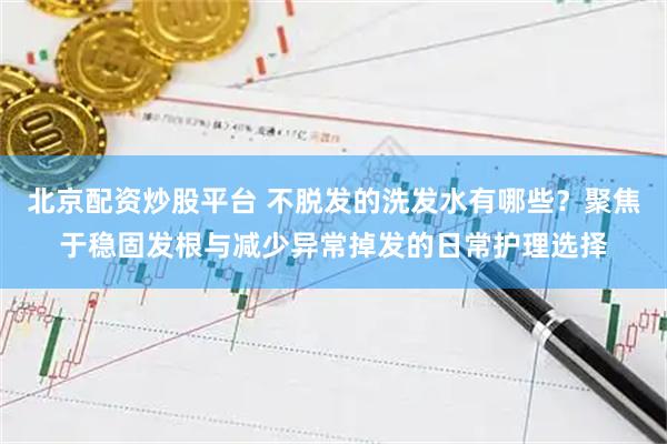 北京配资炒股平台 不脱发的洗发水有哪些？聚焦于稳固发根与减少异常掉发的日常护理选择
