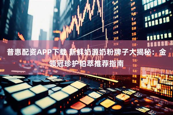 普惠配资APP下载 新鲜奶源奶粉牌子大揭秘：金领冠珍护铂萃推荐指南