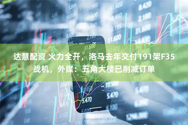 达慧配资 火力全开，洛马去年交付191架F35战机，外媒：五角大楼已削减订单