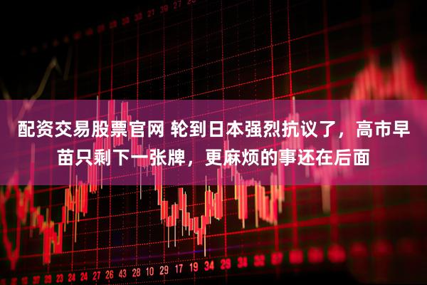 配资交易股票官网 轮到日本强烈抗议了，高市早苗只剩下一张牌，更麻烦的事还在后面