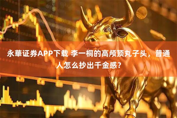 永華证券APP下载 李一桐的高颅顶丸子头，普通人怎么抄出千金感？
