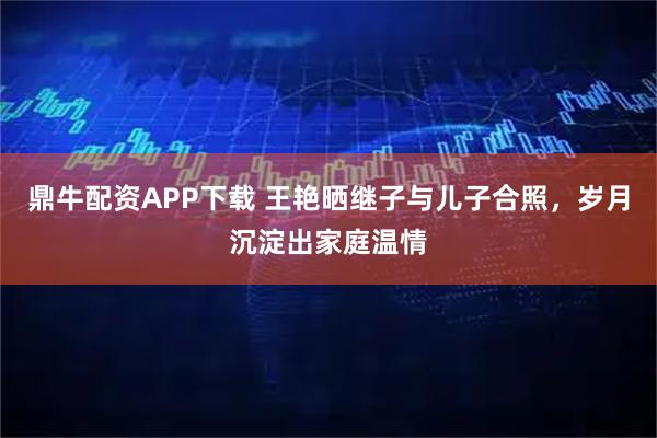鼎牛配资APP下载 王艳晒继子与儿子合照，岁月沉淀出家庭温情