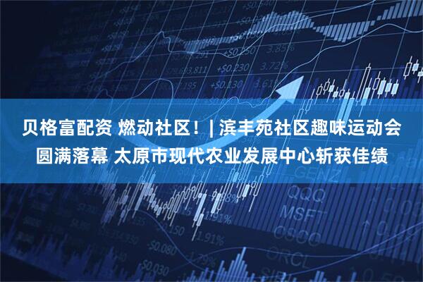 贝格富配资 燃动社区！| 滨丰苑社区趣味运动会圆满落幕 太原市现代农业发展中心斩获佳绩