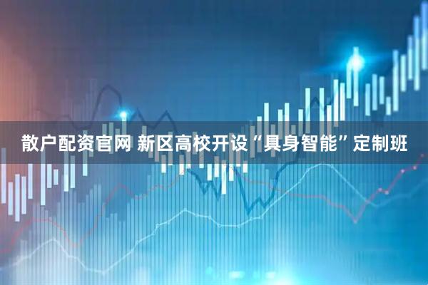 散户配资官网 新区高校开设“具身智能”定制班