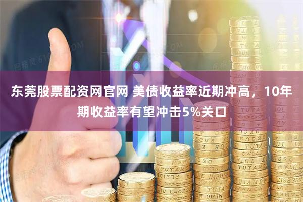 东莞股票配资网官网 美债收益率近期冲高，10年期收益率有望冲击5%关口