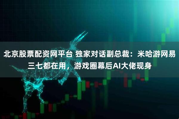 北京股票配资网平台 独家对话副总裁：米哈游网易三七都在用，游戏圈幕后AI大佬现身