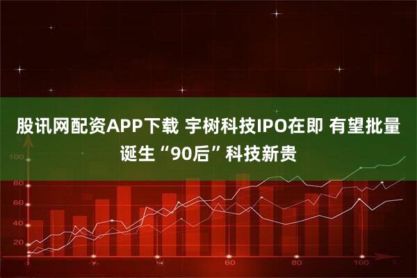 股讯网配资APP下载 宇树科技IPO在即 有望批量诞生“90后”科技新贵