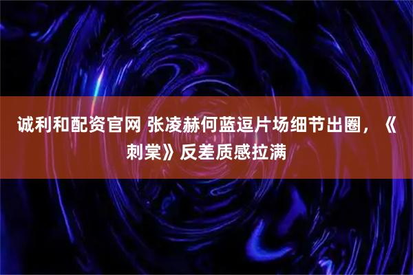诚利和配资官网 张凌赫何蓝逗片场细节出圈，《刺棠》反差质感拉满